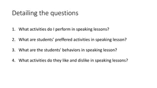 Detailing the questions
1. What activities do I perform in speaking lessons?
2. What are students’ preffered activities in speaking lesson?
3. What are the students' behaviors in speaking lesson?
4. What activities do they like and dislike in speaking lessons?
 