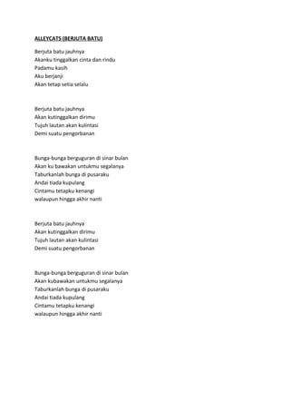 ALLEYCATS (BERJUTA BATU)
Berjuta batu jauhnya
Akanku tinggalkan cinta dan rindu
Padamu kasih
Aku berjanji
Akan tetap setia selalu
Berjuta batu jauhnya
Akan kutinggalkan dirimu
Tujuh lautan akan kulintasi
Demi suatu pengorbanan
Bunga-bunga berguguran di sinar bulan
Akan ku bawakan untukmu segalanya
Taburkanlah bunga di pusaraku
Andai tiada kupulang
Cintamu tetapku kenangi
walaupun hingga akhir nanti
Berjuta batu jauhnya
Akan kutinggalkan dirimu
Tujuh lautan akan kulintasi
Demi suatu pengorbanan
Bunga-bunga berguguran di sinar bulan
Akan kubawakan untukmu segalanya
Taburkanlah bunga di pusaraku
Andai tiada kupulang
Cintamu tetapku kenangi
walaupun hingga akhir nanti
 