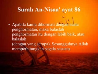 Surah An-Nisaa' ayat 86 Apabila kamu dihormati dengan suatu penghormatan, maka balaslah penghormatan itu dengan lebih baik, atau balaslah (dengan yang serupa). Sesungguhnya Allah memperhitungkan segala sesuatu. 