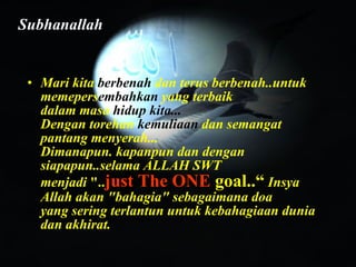 Mari kita  berbenah  dan terus berbenah..untuk memepers embahkan  yang terbaik dalam masa  hidup kita... Dengan torehan  kemuliaan  dan semangat pantang menyerah... Dimanapun. kapanpun dan dengan siapapun..selama ALLAH SWT menjadi  ".. just The ONE  goal..“  Insya Allah akan "bahagia" sebagaimana doa yang sering terlantun untuk kebahagiaan dunia dan akhirat. Subhanallah 