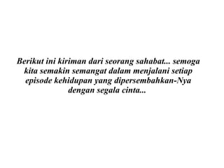 Berikut ini kiriman dari seorang sahabat... semoga kita semakin semangat dalam menjalani setiap episode kehidupan yang dipersembahkan-Nya dengan segala cinta...   