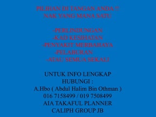 PILIHAN DI TANGAN ANDA !!
NAK YANG MANA SATU
-PERLINDUNGAN
-KAD KESIHATAN
-PENYAKIT MERBAHAYA
-PELABURAN
-ATAU SEMUA SEKALI
UNTUK INFO LENGKAP
HUBUNGI :
A.Hbo ( Abdul Halim Bin Othman )
016 7158499 / 019 7508499
AIA TAKAFUL PLANNER
CALIPH GROUP JB
 