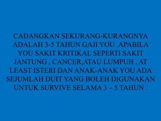 BERAPA JUMLAH YANG SESUAI ? SAYA
CADANGKAN SEKURANG-KURANGNYA
ADALAH 3-5 TAHUN GAJI YOU .APABILA
YOU SAKIT KRITIKAL SEPERTI SAKIT
JANTUNG , CANCER,ATAU LUMPUH , AT
LEAST ISTERI DAN ANAK-ANAK YOU ADA
SEJUMLAH DUIT YANG BOLEH DIGUNAKAN
UNTUK SURVIVE SELAMA 3 – 5 TAHUN .
 