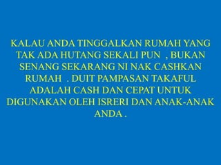KALAU ANDA TINGGALKAN RUMAH YANG
TAK ADA HUTANG SEKALI PUN , BUKAN
SENANG SEKARANG NI NAK CASHKAN
RUMAH . DUIT PAMPASAN TAKAFUL
ADALAH CASH DAN CEPAT UNTUK
DIGUNAKAN OLEH ISRERI DAN ANAK-ANAK
ANDA .
 