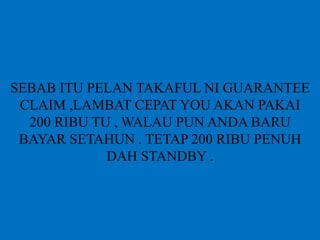 SEBAB ITU PELAN TAKAFUL NI GUARANTEE
CLAIM ,LAMBAT CEPAT YOU AKAN PAKAI
200 RIBU TU , WALAU PUN ANDA BARU
BAYAR SETAHUN . TETAP 200 RIBU PENUH
DAH STANDBY .
 