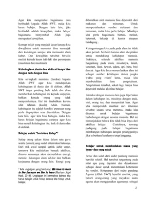 2
Agar kita mengetahui bagaimana cara
beribadah kepada Allah SWT, maka kita
harus belajar. Dengan kata lain, jika
beribadah adalah kewajiban, maka belajar
bagaimana menyembah Allah juga
merupakan kewajiban.
Konsep inilah yang menjadi dasar kenapa kita
diwajibkan untuk menuntut ilmu semenjak
dari kandungan sampai kita memasuki alam
kubur. Dan kewajiban tersebut bersifat
mutlak kepada kaum laki-laki dan perempuan
(muslimin dan muslimat)
KebahagiaanKebahagiaanKebahagiaanKebahagiaan duniaduniaduniadunia dandandandan akhiratakhiratakhiratakhirat hanyahanyahanyahanya bisabisabisabisa
dengandengandengandengan raihraihraihraih dengandengandengandengan ilmuilmuilmuilmu
Kita seringkali meminta (berdoa) kepada
Allah SWT agar kita mendapatkan
kebahagiaan di dunia dan di akhirat. Allah
SWT tanpa pandang bulu telah dan akan
memberikan kebahagian itu kepada siapapun,
bahkan kepada orang yang tidak
menyembahnya. Hal ini disebabkan karena
sifat rahman (kasih) Allah. Namun,
kebahagian itu adalah kondisi/ perasaan yang
perlu diupayakan atau diusahakan. Dengan
kata lain, agar kita bisa bahagia, maka kita
harus belajar bagaimana caranya agar kita
bisa meraih kebahagian itu, baik di dunia dan
di akhirat.
BelajarBelajarBelajarBelajar untukuntukuntukuntuk ““““bertahanbertahanbertahanbertahan hiduphiduphiduphidup””””3333
Setiap orang yakan hidup dalam satu garis
waktu (umur) yang sudah ditentukan batasnya.
Dari titik awal sampai ketitik akhir umur,
tentunya kita melakukan banyak aktifitas,
dimana semuanya akan memerlukan energi,
metode, dukungan alam sekitar dan bahkan
kerjasama dengan orang lain. Energi yang
3
Ada ungkapan yang berbunyi: WeWeWeWe havehavehavehave totototo learnlearnlearnlearn
totototo livelivelivelive becausebecausebecausebecause wewewewe livelivelivelive totototo learnlearnlearnlearn (Marham Jupri
Hadi, 2014). Ungkapan ini bermakna bahwa kita
harus belajar untuk hidup karena kita hidup untuk
belajar.
dibutuhkan oleh manusia bisa diperoleh dari
makanan dan minuman. Untuk
mempertahankan sumber makanan dan
minuman, maka kita perlu belajar. Misalnya
kita perlu bagaimana bertani, melaut,
beternak, bekerja di kantor ataupun
berdagang .
Ketergantungan kita pada pada alam ini tidak
akan pernah berhenti karena alam diciptakan
untuk mendukung kehidupan manusia.
Buktinya, seluruh aktifitas manusia
bergantung pada alam, misalanya, tanah,
tanaman, ikan, hewan, udara, api, batu, besi
dan air. Agar kita bisa memanfaatkan alam ini
sebagai sumber kehidupan dalam jangka
waktu yang relatif lama, maka kita
membutuhkan ilmu pengetahuan.
Pengetahuan tersebut, sekali lagi, hanya bisa
diperoleh melalui aktifitas belajar.
Interaksi dengan manusia lain juga diperlukan
dalam kehidupan ini, misalnya dengan anak,
istri, orang tua, dan masyarakat luas. Agar
ktia memperoleh manfaat dari interaksi
tersebut secara terus menerus, maka kita
dituntut untuk belajar bagaimana
berhubungan dengan sesama manusia. Hal ini
menunjukkan bahwa kita tidak bisa lepas dari
aktifitas belajar. Contohnya, seorang
pedagang perlu belajar bagaimana
membangun hubungan dengan pelanggannya
jika ia berharaf usahanya tetap langgeng.
BelajarBelajarBelajarBelajar untukuntukuntukuntuk membedakanmembedakanmembedakanmembedakan manamanamanamana yangyangyangyang
benarbenarbenarbenar dandandandan yangyangyangyang salahsalahsalahsalah
Benar dan salah dari sudut pandang manusia
bersifat relatif. Hal tersebut tergantung pada
nilai apa yang diyakini dan dipedomani
sebagai dasar untuk menentukan kebenaran
itu sendiri. Kebenaran dari sudut pandang
Agama (Allah SWT) bersifat mutlak, yang
berarti orang-orang yang meyakini suatu
agama akan menggunakan agamanya sebagai
 
