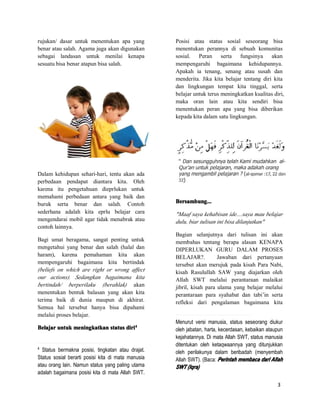 3
rujukan/ dasar untuk menentukan apa yang
benar atau salah. Agama juga akan digunakan
sebagai landasan untuk menilai kenapa
sesuatu bisa benar atapun bisa salah.
Dalam kehidupan sehari-hari, tentu akan ada
perbedaan pendapat diantara kita. Oleh
karena itu pengetahuan dieprlukan untuk
memahami perbedaan antara yang baik dan
buruk serta benar dan salah. Contoh
sederhana adalah kita eprlu belajar cara
mengendarai mobil agar tidak menabrak atau
contoh lainnya.
Bagi umat beragama, sangat penting untuk
mengetahui yang benar dan salah (halal dan
haram), karena pemahaman kita akan
mempengaruhi bagaimana kita bertindak
(beliefs on which are right or wrong affect
our actions). Sedangkan bagaimana kita
bertindah/ berperilaku (berahlak) akan
menentukan bentuk balasan yang akan kita
terima baik di dunia maupun di akhirat.
Semua hal tersebut hanya bisa dipahami
melalui proses belajar.
BelajarBelajarBelajarBelajar untukuntukuntukuntuk meningkatkanmeningkatkanmeningkatkanmeningkatkan statusstatusstatusstatus diridiridiridiri4444
4
Status bermakna posisi, tingkatan atau drajat.
Status sosial berarti posisi kita di mata manusia
atau orang lain. Namun status yang paling utama
adalah bagaimana posisi kita di mata Allah SWT.
Posisi atau status sosial seseorang bisa
menentukan perannya di sebuah komunitas
sosial. Peran serta fungsinya akan
mempengaruhi bagaimana kehidupannya.
Apakah ia tenang, senang atau susah dan
menderita. Jika kita belajar tentang diri kita
dan lingkungan tempat kita tinggal, serta
belajar untuk terus meningkatkan kualitas diri,
maka oran lain atau kita sendiri bisa
menentukan peran apa yang bisa diberikan
kepada kita dalam satu lingkungan.
Bersambung...Bersambung...Bersambung...Bersambung...
"Maaf saya kehabisan ide....saya mau belajar
dulu, biar tulisan ini bisa dilanjutkan"
Bagian selanjutnya dari tulisan ini akan
membahas tentang berapa alasan KENAPA
DIPERLUKAN GURU DALAM PROSES
BELAJAR?. Jawaban dari pertanyaan
tersebut akan merujuk pada kisah Para Nabi,
kisah Rasulullah SAW yang diajarkan oleh
Allah SWT melalui perantaraan malaikat
jibril, kisah para ulama yang belajar melalui
perantaraan para syahabat dan tabi’in serta
refleksi dari pengalaman bagaimana kita
Menurut versi manusia, status seseorang diukur
oleh jabatan, harta, kecerdasan, kebaikan ataupun
kejahatannya. Di mata Allah SWT, status manusia
ditentukan oleh ketaqwaannya yang ditunjukkan
oleh perilakunya dalam beribadah (menyembah
Allah SWT). (Baca: PerintahPerintahPerintahPerintah membacamembacamembacamembaca daridaridaridari AllahAllahAllahAllah
SWTSWTSWTSWT (Iqra)(Iqra)(Iqra)(Iqra)
 