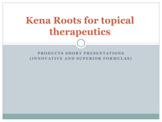 P R O D U C T S S H O R T P R E S E N T A T I O N S
( I N N O V A T I V E A N D S U P E R I O R F O R M U L A S )
Kena Roots for topical
therapeutics
 