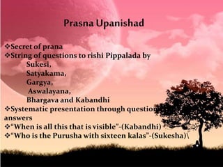 Secret of prana
String of questions to rishi Pippalada by
Sukesi,
Satyakama,
Gargya,
Aswalayana,
Bhargava and Kabandhi
Systematic presentation through questions and
answers
“When is all this that is visible”-(Kabandhi)
“Who is the Purusha with sixteen kalas”-(Sukesha)
Prasna Upanishad
 
