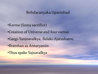 Brihdaranyaka Upanishat
•Karma (Soma sacrifice)
•Creation of Universe and four varnas
•Gargi-Yanjnavalkya, Balaki-Ajatashatru,
•Bramhan as Antaryamin
•Thus spake Yajnavalkya
Brihdaranyaka Upanishad
 