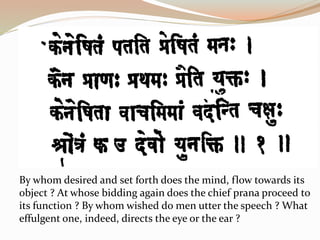 By whom desired and set forth does the mind, flow towards its
object ? At whose bidding again does the chief prana proceed to
its function ? By whom wished do men utter the speech ? What
effulgent one, indeed, directs the eye or the ear ?
 