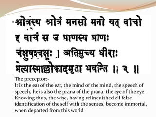 The preceptor:-
It is the ear of the ear, the mind of the mind, the speech of
speech, he is also the prana of the prana, the eye of the eye.
Knowing thus, the wise, having relinquished all false
identification of the self with the senses, become immortal,
when departed from this world
 