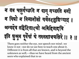 There goes neither the eye, nor speech nor mind ; we
know it not : nor do we see how to teach one about it.
Different it is from all that are known, and is beyond the
unknown as well,---thus we have heard from the ancient
seers who explained that to us
 
