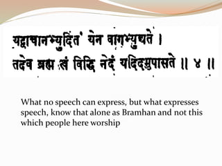 What no speech can express, but what expresses
speech, know that alone as Bramhan and not this
which people here worship
 