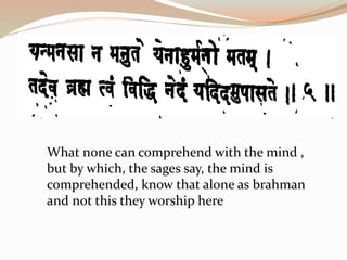 What none can comprehend with the mind ,
but by which, the sages say, the mind is
comprehended, know that alone as brahman
and not this they worship here
 