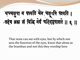 That none can see with eyes, but by which one
sees the function of the eyes, know that alone as
the bramhan and not this they worship here
 