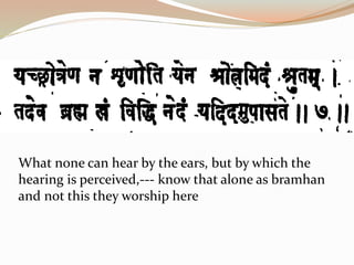 What none can hear by the ears, but by which the
hearing is perceived,--- know that alone as bramhan
and not this they worship here
 