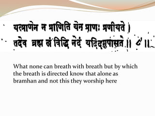 What none can breath with breath but by which
the breath is directed know that alone as
bramhan and not this they worship here
 