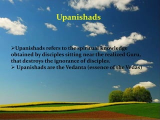 Upanishads refers to the spiritual knowledge
obtained by disciples sitting near the realized Guru,
that destroys the ignorance of disciples.
 Upanishads are the Vedanta (essence of the Vedas)
Upanishads
 