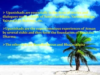  Upanishads are essentially in the form of stories and
dialogues such as those of Yama-Nachiketa, Varuna-Bhrigu,
Yajnavalkya-Maitreyi, etc.
Upanishads are the super conscious experiences of Atman
by several rishis and they form the foundation of Sanatana
Dharma.
The other two are Bramha Sutras and Bhagavadgita
 