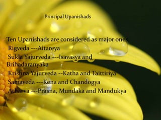 Ten Upanishads are considered as major ones.
 Rigveda ---Aitareya
 Sukla Yajurveda ---Isavasya and
Brihadaranyaka
 Krishna Yajurveda --Katha and Taittiriya
 Samaveda ---Kena and Chandogya
 Atharva ---Prasna, Mundaka and Mandukya
Principal Upanishads
 