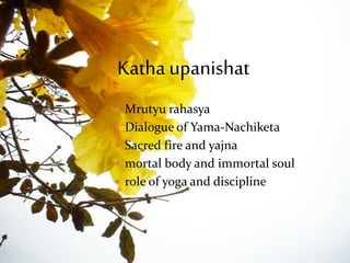 Katha Upanishad
 Mrutyu rahasya
 Dialogue of Yama-Nachiketa
 Sacred fire and yajna
 mortal body and immortal soul
 role of yoga and discipline
Katha upanishat
 