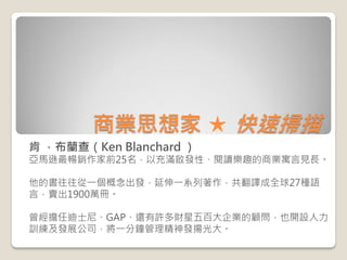 商業思想家 ★ 快速掃描 
肯 ．布蘭查（Ken Blanchard ） 
亞馬遜最暢銷作家前25名，以充滿啟發性、閱讀樂趣的商業寓言見長。 
他的書往往從一個概念出發，延伸一系列著作，共翻譯成全球27種語 言，賣出1900萬冊。 
曾經擔任迪...