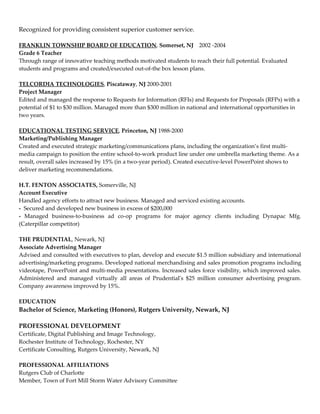 Recognized for providing consistent superior customer service.

FRANKLIN TOWNSHIP BOARD OF EDUCATION, Somerset, NJ 2002 -2004
Grade 6 Teacher
Through range of innovative teaching methods motivated students to reach their full potential. Evaluated
students and programs and created/executed out-of-the box lesson plans.

TELCORDIA TECHNOLOGIES, Piscataway, NJ 2000-2001
Project Manager
Edited and managed the response to Requests for Information (RFIs) and Requests for Proposals (RFPs) with a
potential of $1 to $30 million. Managed more than $300 million in national and international opportunities in
two years.

EDUCATIONAL TESTING SERVICE, Princeton, NJ 1988-2000
Marketing/Publishing Manager
Created and executed strategic marketing/communications plans, including the organization’s first multi-
media campaign to position the entire school-to-work product line under one umbrella marketing theme. As a
result, overall sales increased by 15% (in a two-year period). Created executive-level PowerPoint shows to
deliver marketing recommendations.

H.T. FENTON ASSOCIATES, Somerville, NJ
Account Executive
Handled agency efforts to attract new business. Managed and serviced existing accounts.
- Secured and developed new business in excess of $200,000
- Managed business-to-business ad co-op programs for major agency clients including Dynapac Mfg.
(Caterpillar competitor)

THE PRUDENTIAL, Newark, NJ
Associate Advertising Manager
Advised and consulted with executives to plan, develop and execute $1.5 million subsidiary and international
advertising/marketing programs. Developed national merchandising and sales promotion programs including
videotape, PowerPoint and multi-media presentations. Increased sales force visibility, which improved sales.
Administered and managed virtually all areas of Prudential's $25 million consumer advertising program.
Company awareness improved by 15%.

EDUCATION
Bachelor of Science, Marketing (Honors), Rutgers University, Newark, NJ

PROFESSIONAL DEVELOPMENT
Certificate, Digital Publishing and Image Technology,
Rochester Institute of Technology, Rochester, NY
Certificate Consulting, Rutgers University, Newark, NJ

PROFESSIONAL AFFILIATIONS
Rutgers Club of Charlotte
Member, Town of Fort Mill Storm Water Advisory Committee
 