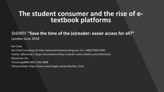 The student consumer and the rise of e-
textbook platforms
ShERIFF “Save the time of the (e)reader: easier access for all?”
London June 2018
Ken Chad
Ken Chad Consulting Ltd http://www.kenchadconsulting.com Tel: +44(0)7788727845
Twitter: @kenchad | Skype: kenchadconsulting |Linkedin: www.linkedin.com/in/kenchad
Researcher IDs:
•Orcid.org/0000-0001-5502-6898
•ResearchGate: https://www.researchgate.net/profile/Ken_Chad
 