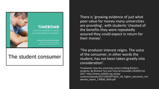 The student consumer
There is ‘growing evidence of just what
poor value for money many universities
are providing’, with students ‘cheated of
the benefits they were repeatedly
assured they could expect in return for
their money’.
‘The producer interest reigns. The voice
of the consumer, in other words the
student, has not been taken greatly into
consideration’.
Timebomb: how the university cartel is failing Britain’s
students. By Richard Tice and Tariq Al-Humaidhi.UK2020 Ltd.
2017. http://www.uk2020.org.uk/wp-
content/uploads/2017/09/JRTI5635_UK_higher_education_tim
ebomb_report_170830_WEB.pdf
 