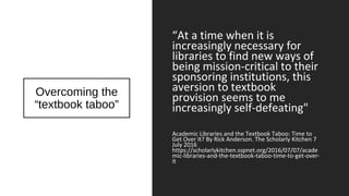 Overcoming the
“textbook taboo”
“At a time when it is
increasingly necessary for
libraries to find new ways of
being mission-critical to their
sponsoring institutions, this
aversion to textbook
provision seems to me
increasingly self-defeating"
Academic Libraries and the Textbook Taboo: Time to
Get Over It? By Rick Anderson. The Scholarly Kitchen 7
July 2016
https://scholarlykitchen.sspnet.org/2016/07/07/acade
mic-libraries-and-the-textbook-taboo-time-to-get-over-
it
 