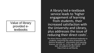 Value of library
provided e-
textbooks
A library led e-textbook
service leads to ‘higher
engagement of learning
from students, their
increased satisfaction with
the University and Library,
plus addresses the issue of
reducing their direct costs’.
The direct library supply of individual textbooks to
students: examining the value proposition. By
Dominic Broadhurst. Information and Learning
Science, vol 118, no. 11/12, pp. 629-641. 2017
DOI: 10.1108/ILS-07-2017-0072
http://man.ac.uk/VEpn4p
 