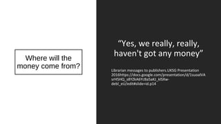 Where will the
money come from?
“Yes, we really, really,
haven't got any money”
Librarian messages to publishers.UKSG Presentation
2016https://docs.google.com/presentation/d/1suoalVA
srH5HQ_s8YZkA6YcBa5aKJ_klSXw-
debl_eU/edit#slide=id.p14
 