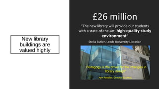 New library
buildings are
valued highly
£26 million
“The new library will provide our students
with a state-of-the-art, high-quality study
environment”
Stella Butler, Leeds University Librarian
“Pedagogy is the driver for the changes in
library design”
Ann Rossiter, Director SCONUL
 