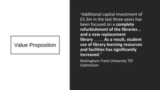 Value Proposition
“Additional capital investment of
£5.3m in the last three years has
been focused on a complete
refurbishment of the libraries ..
and a new replacement
library ... .... As a result, student
use of library learning resources
and facilities has significantly
increased.”
Nottingham Trent University TEF
Submission
 