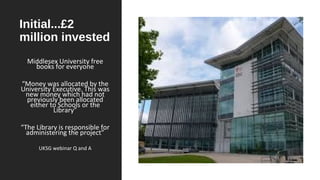 Initial...£2
million invested
Middlesex University free
books for everyone
“Money was allocated by the
University Executive. This was
new money which had not
previously been allocated
either to Schools or the
Library”
“The Library is responsible for
administering the project”
UKSG webinar Q and A
 