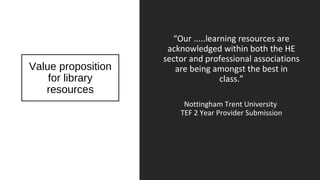 Value proposition
for library
resources
“Our .....learning resources are
acknowledged within both the HE
sector and professional associations
are being amongst the best in
class.”
Nottingham Trent University
TEF 2 Year Provider Submission
 