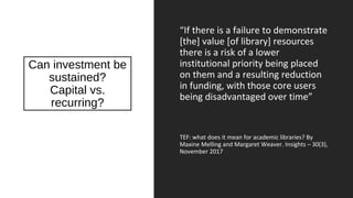 Can investment be
sustained?
Capital vs.
recurring?
“If there is a failure to demonstrate
[the] value [of library] resources
there is a risk of a lower
institutional priority being placed
on them and a resulting reduction
in funding, with those core users
being disadvantaged over time”
TEF: what does it mean for academic libraries? By
Maxine Melling and Margaret Weaver. Insights – 30(3),
November 2017
 