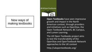Open Textbooks have seen impressive
growth and impact in the North
American context, through providers
and initiatives such as OpenStax, the
Open Textbook Network, BC Campus,
and Lumen Learning.
The UK Open Textbooks project aims
to test the transferability of the
OpenStax and OpenTextbook Network
approaches to the UK context
http://ukopentextbooks.org/
New ways of
making textbooks
 