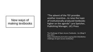 New ways of
making textbooks
“The advent of the TEF provides
another incentive...to raise the topic
of institutionally produced textbooks
higher on the agenda” Lara Speicher,
Publishing Manager, UCL Press
The Challenge of Open Access Textbooks. Jisc [Blog] 9
May 2017.
https://etextbook.jiscinvolve.org/wp/2017/05/09/the-
challenge-of-open-access-textbooks/
 