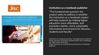 Institution as e-textbook publisher
“The fundamental question the
project seeks to address is whether
the institution as e-textbook creator
will help students by making higher
education more affordable, and
promote a better, more sustainable
information environment for libraries,
students and faculty”
Institution as e-textbook publisher. Investigating the viability of
higher education institutions publishing their own e-textbooks.
Jisc R&D project 2014-2018
https://www.jisc.ac.uk/rd/projects/institution-as-e-textbook-
publisher
Textbooks
 
