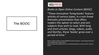 The BOOC
Books as Open Online Content (BOOC)
“These innovative ‘living books’ feature
articles of various types, in a non-linear
thematic presentation that offers
readers the option to select and sort
subjects they wish to read. With long
and short articles, blogs, videos, audio
and Storifys, these ‘books’ grow over a
period of time.”
Books as Open Online Content #BOOC By David Hopkins. Technology Enhanced
Learning Blog. 8th August 2017
https://www.dontwasteyourtime.co.uk/ebook/books-as-open-online-content-
booc/
 