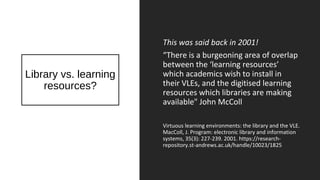Library vs. learning
resources?
This was said back in 2001!
“There is a burgeoning area of overlap
between the ‘learning resources’
which academics wish to install in
their VLEs, and the digitised learning
resources which libraries are making
available" John McColl
Virtuous learning environments: the library and the VLE.
MacColl, J. Program: electronic library and information
systems, 35(3): 227-239. 2001. https://research-
repository.st-andrews.ac.uk/handle/10023/1825
 