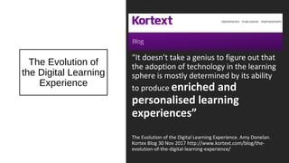 The Evolution of
the Digital Learning
Experience
“It doesn’t take a genius to figure out that
the adoption of technology in the learning
sphere is mostly determined by its ability
to produce enriched and
personalised learning
experiences”
The Evolution of the Digital Learning Experience. Amy Donelan.
Kortex Blog 30 Nov 2017 http://www.kortext.com/blog/the-
evolution-of-the-digital-learning-experience/
 