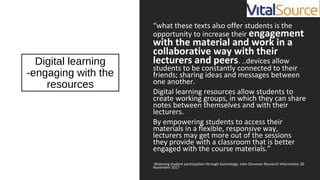 Digital learning
-engaging with the
resources
“what these texts also offer students is the
opportunity to increase their engagement
with the material and work in a
collaborative way with their
lecturers and peers. ..devices allow
students to be constantly connected to their
friends; sharing ideas and messages between
one another.
Digital learning resources allow students to
create working groups, in which they can share
notes between themselves and with their
lecturers.
By empowering students to access their
materials in a flexible, responsive way,
lecturers may get more out of the sessions
they provide with a classroom that is better
engaged with the course materials.”
Widening student participation through technology. John Donovan Research Information 20
November 2017
 