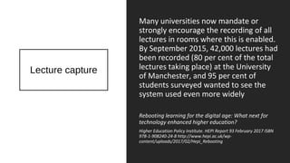 Lecture capture
Many universities now mandate or
strongly encourage the recording of all
lectures in rooms where this is enabled.
By September 2015, 42,000 lectures had
been recorded (80 per cent of the total
lectures taking place) at the University
of Manchester, and 95 per cent of
students surveyed wanted to see the
system used even more widely
Rebooting learning for the digital age: What next for
technology enhanced higher education?
Higher Education Policy Institute. HEPI Report 93 February 2017 ISBN
978-1-908240-24-8 http://www.hepi.ac.uk/wp-
content/uploads/2017/02/Hepi_Rebooting
 