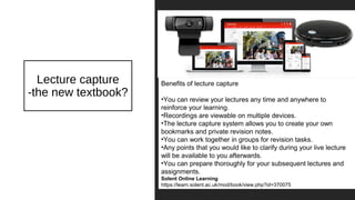 Lecture capture
-the new textbook?
Benefits of lecture capture
•You can review your lectures any time and anywhere to
reinforce your learning.
•Recordings are viewable on multiple devices.
•The lecture capture system allows you to create your own
bookmarks and private revision notes.
•You can work together in groups for revision tasks.
•Any points that you would like to clarify during your live lecture
will be available to you afterwards.
•You can prepare thoroughly for your subsequent lectures and
assignments.
Solent Online Learning
https://learn.solent.ac.uk/mod/book/view.php?id=370075
 