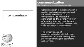 consumerization
Consumerization is the reorientation of
product and service designs around
the individual end user. The
emergence of the individual
consumer as the primary driver
of product and service design
originated from and is most commonly
seen as a major IT industry shift
The primary impact of
consumerization is that it is forcing
businesses.. to rethink the way they
procure and manage IT equipment
and services.
consumerization
http://en.wikipedia.org/wiki/Consumerization
 