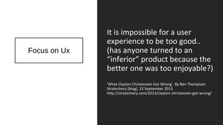 Focus on Ux
It is impossible for a user
experience to be too good..
(has anyone turned to an
“inferior” product because the
better one was too enjoyable?)
‘What Clayton Christensen Got Wrong’. By Ben Thompson.
Stratechery [blog]. 22 September 2013
http://stratechery.com/2013/clayton-christensen-got-wrong/
 