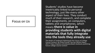 Focus on Ux
Students’ studies have become
inextricably linked to personal
technology, just like every other
aspect of their lives. They conduct
much of their research, and complete
their assignments, on computers,
tablets and smartphones, which
means there is value in
providing students with digital
materials that fully integrate
into the tools they already use
The Death of Textbook Publishing & the Future of College
Course Content. By Philip Preville Top Hat [White Paper].
2017? https://tophat.com/ebooks/death-textbook-publishing-
future-college-course-content
 
